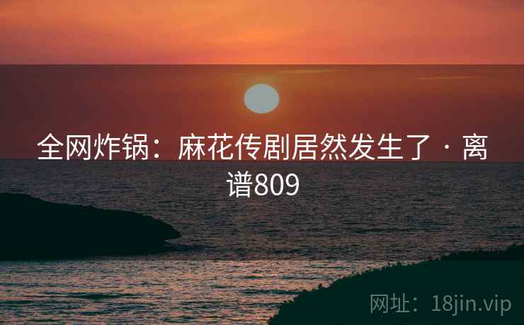 全网炸锅：麻花传剧居然发生了 · 离谱809  第2张